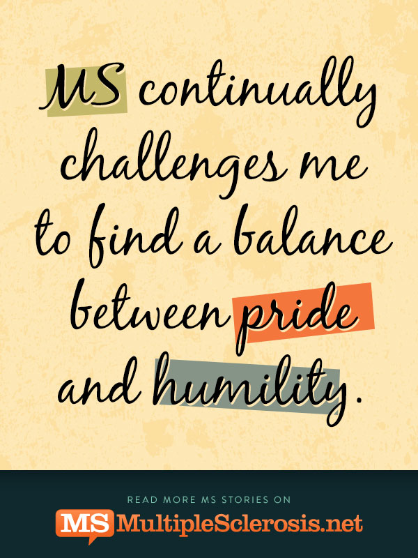 MS continually challenges me to find a balance between pride and humility